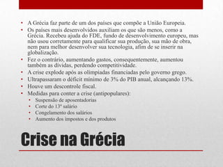 Crise na Grécia
• A Grécia faz parte de um dos países que compõe a União Europeia.
• Os países mais desenvolvidos auxiliam os que são menos, como a
Grécia. Recebeu ajuda do FDE, fundo de desenvolvimento europeu, mas
não usou corretamente para qualificar sua produção, sua mão de obra,
nem para melhor desenvolver sua tecnologia, afim de se inserir na
globalização.
• Fez o contrário, aumentando gastos, consequentemente, aumentou
também as dívidas, perdendo competitividade.
• A crise explode após as olímpiadas financiadas pelo governo grego.
• Ultrapassaram o déficit mínimo de 3% do PIB anual, alcançando 13%.
• Houve um descontrole fiscal.
• Medidas para conter a crise (antipopulares):
• Suspensão de aposentadorias
• Corte do 13º salário
• Congelamento dos salários
• Aumento dos impostos e dos produtos
 