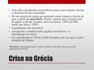 Crise na Grécia
• Tem sido considerado um problema quase sem solução, devido
a altíssima dívida acumulada.
• Há um projeto de ajuda que pretende tentar reduzir a dívida do
país, a partir da moratória. Porém, mesmo que o projeto saia
do papel, a dívida vai para, mais ou menos, 120% do PIB,
sendo que hoje é 150%.
• A população está miserável
• Aeroportos e estádios estão jogados aos bichos, e o
desemprego só cresce.
• Foi considerada a Vilã da União Europeia, um vez que é a pior
situação da Europa.
Moratória - prorrogação que o credor concede ao devedor para o prazo do
pagamento da dívida
 
