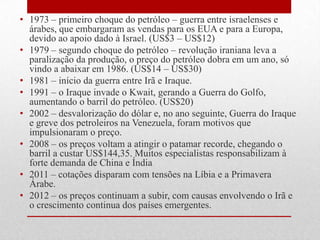 • 1973 – primeiro choque do petróleo – guerra entre israelenses e
árabes, que embargaram as vendas para os EUA e para a Europa,
devido ao apoio dado à Israel. (US$3 – US$12)
• 1979 – segundo choque do petróleo – revolução iraniana leva a
paralização da produção, o preço do petróleo dobra em um ano, só
vindo a abaixar em 1986. (US$14 – US$30)
• 1981 – início da guerra entre Irã e Iraque.
• 1991 – o Iraque invade o Kwait, gerando a Guerra do Golfo,
aumentando o barril do petróleo. (US$20)
• 2002 – desvalorização do dólar e, no ano seguinte, Guerra do Iraque
e greve dos petroleiros na Venezuela, foram motivos que
impulsionaram o preço.
• 2008 – os preços voltam a atingir o patamar recorde, chegando o
barril a custar US$144,35. Muitos especialistas responsabilizam à
forte demanda de China e Índia
• 2011 – cotações disparam com tensões na Líbia e a Primavera
Árabe.
• 2012 – os preços continuam a subir, com causas envolvendo o Irã e
o crescimento continua dos países emergentes.
 