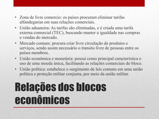 Relações dos blocos
econômicos
• Zona de livre comercio: os países procuram eliminar tarifas
alfandegarias em suas relações comerciais.
• União aduaneira: As tarifas são eliminadas, e é criada uma tarifa
externa comercial (TEC), buscando manter a igualdade nas compras
e vendas do mercado.
• Mercado comum: procura criar livre circulação de produtos e
serviços, sendo assim necessário o transito livre de pessoas entre os
países membros.
• União econômica e monetária: possui como principal característica o
uso de uma moeda única, facilitando as relações comerciais do bloco.
• União política: estabelece o surgimento de leis comuns em uma união
politica e proteção militar conjunta, por meio da união militar.
 