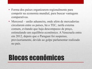 • Forma dos países organizarem regionalmente para
competir na economia mundial, para buscar vantagens
comparativas.
• Mercosul – união aduaneira, onde além de mercadorias
circularem entre os países, há o TEC, tarifa externa
comum, evitando que haja descompasso de preço,
estimulando um equilíbrio econômico. A Venezuela entra
em 2012, depois que o Paraguai foi suspenso,
provisoriamente, devido ao golpe parlamentar realizado
no pais.
Blocos econômicos
 