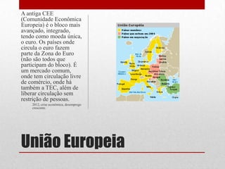 União Europeia
A antiga CEE
(Comunidade Econômica
Europeia) é o bloco mais
avançado, integrado,
tendo como moeda única,
o euro. Os países onde
circula o euro fazem
parte da Zona do Euro
(não são todos que
participam do bloco). É
um mercado comum,
onde tem circulação livre
de comércio, onde há
também a TEC, além de
liberar circulação sem
restrição de pessoas.
2012, crise econômica, desemprego
crescente.
 