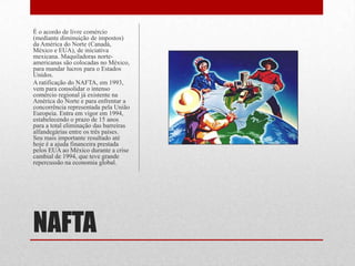 NAFTA
É o acordo de livre comércio
(mediante diminuição de impostos)
da América do Norte (Canadá,
México e EUA), de iniciativa
mexicana. Maquiladoras norte-
americanas são colocadas no México,
para mandar lucros para o Estados
Unidos.
A ratificação do NAFTA, em 1993,
vem para consolidar o intenso
comércio regional já existente na
América do Norte e para enfrentar a
concorrência representada pela União
Europeia. Entra em vigor em 1994,
estabelecendo o prazo de 15 anos
para a total eliminação das barreiras
alfandegárias entre os três países.
Seu mais importante resultado até
hoje é a ajuda financeira prestada
pelos EUA ao México durante a crise
cambial de 1994, que teve grande
repercussão na economia global.
 