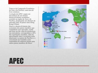 APEC
Trata-se da Cooperação Econômica
da Ásia e do Pacífico, uma área de
livre comércio.
A criação da APEC surgiu em
decorrência de um intenso
desenvolvimento econômico
ocorrido na região da Ásia e do
Pacífico, propiciando um abertura de
mercado entre 20 países mais Hong
Kong (China).
Houve o desenvolvimento das
economias dos países membros que
expandiram seus mercados, sendo
que hoje em dia, além de produzirem
sua mercadoria, correspondem a 46%
das exportações mundiais, além da
aproximação entre a economia norte
americana e os países do Pacífico e o
crescimento da Austrália como
exportadora de matérias primas para
outros países membros do bloco.
 