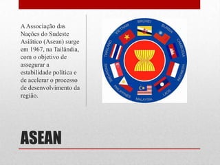 ASEAN
AAssociação das
Nações do Sudeste
Asiático (Asean) surge
em 1967, na Tailândia,
com o objetivo de
assegurar a
estabilidade política e
de acelerar o processo
de desenvolvimento da
região.
 