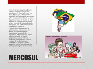 MERCOSUL
É composto por Argentina, Brasil,
Paraguai e Uruguai, países sul-
americanos. A Venezuela entra em
2012, depois que o Paraguai foi
suspenso, provisoriamente, devido ao
golpe parlamentar realizado no país.
A partir do início da década de 90, o
ingresso do Paraguai e do Uruguai
torna a proposta de integração mais
abrangente. Em 1995 instala-se uma
zona de livre comércio.
Cerca de 90% das mercadorias
fabricadas nos países-membros
podem ser comercializadas
internamente sem tarifa de
importação. Alguns setores, porém,
mantém barreiras tarifárias
temporárias, que deverão ser
reduzidas gradualmente. Além da
extinção de tarifas internas, o
MERCOSUL estipula a união
aduaneira, com a padronização das
tarifas externas para diversos itens.
 