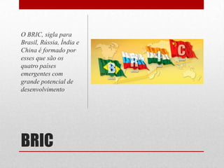 BRIC
O BRIC, sigla para
Brasil, Rússia, Índia e
China é formado por
esses que são os
quatro países
emergentes com
grande potencial de
desenvolvimento
 