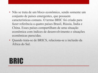 • Não se trata de um bloco econômico, sendo somente um
conjunto de países emergentes, que possuem
características comuns. O termo BRIC foi criado para
fazer referência a quatro países Brasil, Rússia, Índia e
China. Esses países compartilham de uma situação
econômica com índices de desenvolvimento e situações
econômicas parecidas.
• Quando trata-se de BRICS, relaciona-se a inclusão da
África do Sul.
BRIC
 