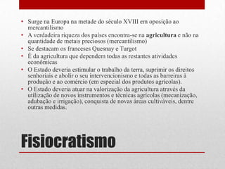 Fisiocratismo
• Surge na Europa na metade do século XVIII em oposição ao
mercantilismo
• A verdadeira riqueza dos países encontra-se na agricultura e não na
quantidade de metais preciosos (mercantilismo)
• Se destacam os franceses Quesnay e Turgot
• É da agricultura que dependem todas as restantes atividades
econômicas
• O Estado deveria estimular o trabalho da terra, suprimir os direitos
senhoriais e abolir o seu intervencionismo e todas as barreiras à
produção e ao comércio (em especial dos produtos agrícolas).
• O Estado deveria atuar na valorização da agricultura através da
utilização de novos instrumentos e técnicas agrícolas (mecanização,
adubação e irrigação), conquista de novas áreas cultiváveis, dentre
outras medidas.
 