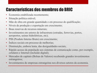 • Economia estabilizada recentemente;
• Situação política estável;
• Mão de obra em grande quantidade e em processo de qualificação;
• Níveis de produção e exportação em crescimento;
• Boas reservas de recursos minerais;
• Investimentos em setores de infraestrura (estradas, ferrovias, portos,
aeroportos, usinas hidrelétricas, etc);
• PIB (Produto Interno Bruto) em crescimento;
• Índices sociais em processo de melhorias;
• Diminuição, embora lenta, das desigualdades sociais;
• Rápido acesso da população aos sistemas de comunicação como, por exemplo,
celulares e Internet (inclusão digital);
• Mercados de capitais (Bolsas de Valores) recebendo grandes investimentos
estrangeiros;
• Investimentos de empresas estrangeiras nos diversos setores da economia.
Características dos membros do BRIC
 