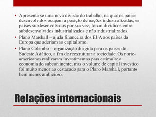 Relações internacionais
• Apresenta-se uma nova divisão do trabalho, na qual os países
desenvolvidos ocupam a posição de nações industrializadas, os
países subdesenvolvidos por sua vez, foram divididos entre
subdesenvolvidos industrializados e não industrializados.
• Plano Marshall – ajuda financeira dos EUA aos países da
Europa que aderiam ao capitalismo.
• Plano Colombo – organização dirigida para os países do
Sudeste Asiático, a fim de reestruturar a sociedade. Os norte-
americanos realizaram investimentos para estimular a
economia do subcontinente, mas o volume de capital investido
foi muito menor ao destacado para o Plano Marshall, portanto
bem menos ambicioso.
 