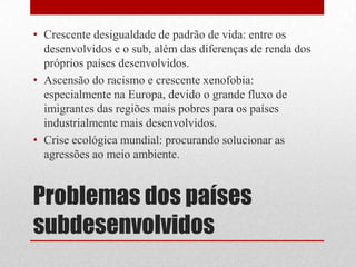 Problemas dos países
subdesenvolvidos
• Crescente desigualdade de padrão de vida: entre os
desenvolvidos e o sub, além das diferenças de renda dos
próprios países desenvolvidos.
• Ascensão do racismo e crescente xenofobia:
especialmente na Europa, devido o grande fluxo de
imigrantes das regiões mais pobres para os países
industrialmente mais desenvolvidos.
• Crise ecológica mundial: procurando solucionar as
agressões ao meio ambiente.
 