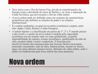 Nova ordem
• Teve inicio com o fim da Guerra Fria, devido às transformações da
Europa como a derrubada do muro de Berlim e, na Ásia, a separação da
União Soviética, que provocaram o fim da velha ordem.
• A nova ordem pode ser definida como um conjunto de características
geopolíticas que definem as relações de poder e as relações
internacionais
• É a ordem multipolar, na qual novos polos econômicos surgem, entre
eles: Japão, China, Rússia e União Europeia.
• A ordem bipolar e a classificação em países de 1º, 2º e 3º mundo passou
a não existir e o poder da nova ordem é medido pela capacidade
econômica em um mundo cada vez mais globalizado, exigindo
disponibilidade de capitais, avanço tecnológico, qualificação da mão de
obra, produtividade e maior competição. É marcada pelo
desenvolvimento das transnacionais que buscam fatores locacionais
(mercado consumidor, mão de obra, matéria prima, incentivos fiscais,
água, etc) para obterem maiores lucros, diferente da velha ordem, onde o
poder era estabelecido pela força militar das duas potências.
 