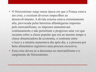• O fisiocratismo surge numa época em que a França estava
em crise, e existiam diversos empecilhos ao
desenvolvimento. A dívida externa estava extremamente
alta, provocada pelas barreiras alfandegarias impostas
pelo mercantilismo, os impostos aumentavam
continuamente e não permitiam o progresso uma vez que
recaiam sobre a classe popular que era ao mesmo tempo a
classe dinamizadora da economia, o contraste entre
o luxo e a miséria aumentava dia após dia, e a procura por
bens alimentares registrava uma procura excessiva.
• Essa crise deveu-se a descrença no mercantilismo e o
surgimento do fisiocratismo.
 
