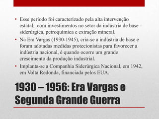 1930 – 1956: Era Vargas e
Segunda Grande Guerra
• Esse período foi caracterizado pela alta intervenção
estatal, com investimentos no setor da indústria de base –
siderúrgica, petroquímica e extração mineral.
• Na Era Vargas (1930-1945), cria-se a indústria de base e
foram adotadas medidas protecionistas para favorecer a
indústria nacional, é quando ocorre um grande
crescimento da produção industrial.
• Implanta-se a Companhia Siderúrgica Nacional, em 1942,
em Volta Redonda, financiada pelos EUA.
 