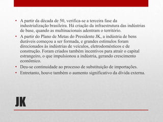JK
• A partir da década de 50, verifica-se a terceira fase da
industrialização brasileira. Há criação da infraestrutura das indústrias
de base, quando as multinacionais adentram o território.
• A partir do Plano de Metas do Presidente JK, a indústria de bens
duráveis começou a ser formada, e grandes estímulos foram
direcionados às indústrias de veículos, eletrodomésticos e de
construção. Foram criados também incentivos para atrair o capital
estrangeiro, o que impulsionou a indústria, gerando crescimento
econômico.
• Deu-se continuidade ao processo de substituição de importações.
• Entretanto, houve também o aumento significativo da dívida externa.
 