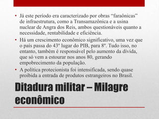 Ditadura militar – Milagre
econômico
• Já este período era caracterizado por obras “faraônicas”
de infraestrutura, como a Transamazônica e a usina
nuclear de Angra dos Reis, ambos questionáveis quanto a
necessidade, rentabilidade e eficiência.
• Há um crescimento econômico significativo, uma vez que
o país passa do 43º lugar do PIB, para 8º. Tudo isso, no
entanto, também é responsável pelo aumento da dívida,
que só vem a estourar nos anos 80, gerando
empobrecimento da população.
• A política protecionista foi intensificada, sendo quase
proibida a entrada de produtos estrangeiros no Brasil.
 