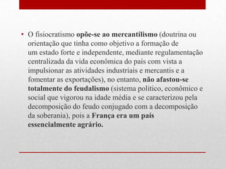 • O fisiocratismo opõe-se ao mercantilismo (doutrina ou
orientação que tinha como objetivo a formação de
um estado forte e independente, mediante regulamentação
centralizada da vida econômica do país com vista a
impulsionar as atividades industriais e mercantis e a
fomentar as exportações), no entanto, não afastou-se
totalmente do feudalismo (sistema politico, econômico e
social que vigorou na idade média e se caracterizou pela
decomposição do feudo conjugado com a decomposição
da soberania), pois a França era um país
essencialmente agrário.
 