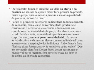 • Os fisiocratas foram os criadores da ideia da oferta e da
procura no sentido de quanto maior for a procura do produto,
maior o preço, quanto menor a procura e maior a quantidade
de produtos, menor é o preço.
• Foram os primeiros defensores da liberdade do funcionamento
da economia, para eles se houver liberdade, produz-se e
consome-se o necessário, e a economia funcionaria em
equilíbrio e com estabilidade de preço, eles chamaram essas
leis de Leis Naturais, no sentido de que funcionam como o
corpo humano, sem um governo estabelecido. Para eles
as leis da oferta e da procura fluem com naturalidade tal como
acontece com a respiração dos indivíduos. A tão famosa frase
"Laissez-faire, laissez-passer, le monde va de lui-même" (Que
em português significa: Deixar fazer, deixar passar, que o
mundo vai por si mesmo), fora por eles criada no âmbito
da defesa da liberdade económica
 