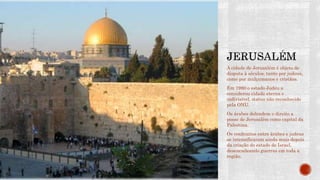 A cidade de Jerusalém é objeto de
disputa à séculos, tanto por judeus,
como por mulçumanos e cristãos.
Em 1980 o estado Judeu a
considerou cidade eterna e
indivisível, status não reconhecido
pela ONU.
Os árabes defendem o direito a
posse de Jerusalém como capital da
Palestina.
Os confrontos entre árabes e judeus
se intensificaram ainda mais depois
da criação do estado de Israel,
desencadeando guerras em toda a
região.
 