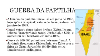 A Guerra da partilha iniciou-se em julho de 1948,
logo após a criação do estado de Israel, e durou até
janeiro de 1949.
Israel venceu cinco países árabes (Egito, Iraque,
Líbano, Transjordânia (atual Jordânia), e Síria, e
aumentou seu território em mais 40 %.
Cerca de 800.000 palestinos deixaram Israel. A
Jordânia ficou com a Cisjordânia, e o Egito com a
faixa de Gaza. Jerusalém foi dividida entre
Israelenses e jordinianos.
 