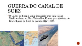 O Canal de Suez é uma passagem que liga o Mar
Mediterrâneo ao Mar Vermelho. É uma grande obra de
Engenharia do final do século XIX (1869).
 