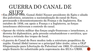Em julho de 1956, Gamal Abdel Nasser presidente do Egito e aliado
dos palestinos, anunciou a nacionalização do canal de Suez,
provocando o descontentamento da França e da Inglaterra. Em
outubro de 1956, em apoio a França e a Inglaterra, as forças
israelenses obtiveram o controle do canal.
Apesar da vitória militar das forças anglo-francesas e israelenses, a
derrota foi diplomática, pela pressão estadunidense e soviética, que
forçou a retirada das tropas do local.
A guerra do Canal de Suez mudou toda a estrutura geopolítica da
região. Gamal Abdel tornou-se o principal líder árabe, criou a OLP
(Organização para Libertação da Palestina) em 1960. O colonialismo
anglo-francês foi substituído pela supremacia dos EUA e URSS.
 