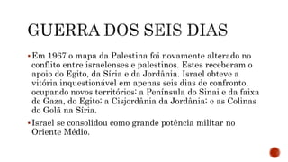 Em 1967 o mapa da Palestina foi novamente alterado no
conflito entre israelenses e palestinos. Estes receberam o
apoio do Egito, da Síria e da Jordânia. Israel obteve a
vitória inquestionável em apenas seis dias de confronto,
ocupando novos territórios: a Península do Sinai e da faixa
de Gaza, do Egito; a Cisjordânia da Jordânia; e as Colinas
do Golã na Síria.
Israel se consolidou como grande potência militar no
Oriente Médio.
 