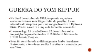 No dia 6 de outubro de 1973, enquanto os judeus
comemoravam o Yom Kippur (dia do perdão), foram
atacados de surpresa por uma coligação entre o Egito e a
Síria. Porém o contra ataque de Israel foi arrasador.
O cessar-fogo foi concluído em 22 de outubro sob a
imposição do presidente dos EUA Richard Nixon e da
URSS Leonid Brejnev.
Essa foi considerada a última guerra árabe israelense.
Entretanto, a tensão na região é contínua e marcada por
conflitos.
 