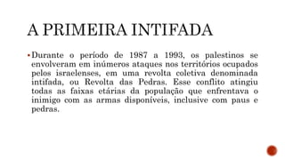 Durante o período de 1987 a 1993, os palestinos se
envolveram em inúmeros ataques nos territórios ocupados
pelos israelenses, em uma revolta coletiva denominada
intifada, ou Revolta das Pedras. Esse conflito atingiu
todas as faixas etárias da população que enfrentava o
inimigo com as armas disponíveis, inclusive com paus e
pedras.
 