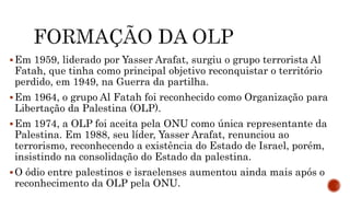 Em 1959, liderado por Yasser Arafat, surgiu o grupo terrorista Al
Fatah, que tinha como principal objetivo reconquistar o território
perdido, em 1949, na Guerra da partilha.
Em 1964, o grupo Al Fatah foi reconhecido como Organização para
Libertação da Palestina (OLP).
Em 1974, a OLP foi aceita pela ONU como única representante da
Palestina. Em 1988, seu líder, Yasser Arafat, renunciou ao
terrorismo, reconhecendo a existência do Estado de Israel, porém,
insistindo na consolidação do Estado da palestina.
O ódio entre palestinos e israelenses aumentou ainda mais após o
reconhecimento da OLP pela ONU.
 