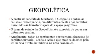 A partir do conceito de território, a Geografia analisa as
causas e consequência, em diferentes escalas dos conflitos
associados as transformações do espaço geográfico.
O tema de estudo da Geopolítica é o exercício do poder em
diferentes escalas.
Atualmente, todos os continentes apresentam situações de
conflito territorial, sendo a Ásia a que mais se destaca pela
influência direta ou indireta na área econômica.
 