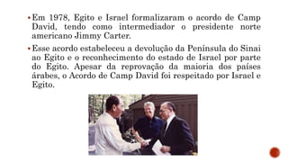 Em 1978, Egito e Israel formalizaram o acordo de Camp
David, tendo como intermediador o presidente norte
americano Jimmy Carter.
Esse acordo estabeleceu a devolução da Península do Sinai
ao Egito e o reconhecimento do estado de Israel por parte
do Egito. Apesar da reprovação da maioria dos países
árabes, o Acordo de Camp David foi respeitado por Israel e
Egito.
 