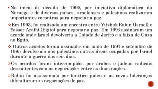 No início da década de 1990, por iniciativa diplomática da
Noruega e de diversos países, israelenses e palestinos realizaram
importantes encontros para negociar a paz.
Em 1993, foi realizado um encontro entre Yitzhak Rabin (Israel) e
Yasser Arafat (Egito) para negociar a paz. Em 1993 assinaram um
acordo onde Israel devolveria a Cidade de Jericó e a faixa de Gaza
ao Egito.
 Outros acordos foram assinados em maio de 1994 e setembro de
1995 devolvendo aos palestinos outras áreas ocupadas por Israel
durante a guerra dos seis dias.
Os acordos foram interrompidos por árabes e judeus radicais
descontentes com as negociações entre as duas nações.
Rabin foi assassinado por fanático judeu e as novas lideranças
dificultaram as negociações de paz.
 