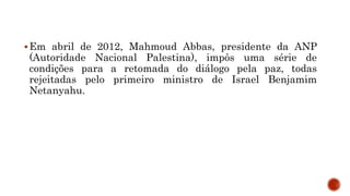 Em abril de 2012, Mahmoud Abbas, presidente da ANP
(Autoridade Nacional Palestina), impôs uma série de
condições para a retomada do diálogo pela paz, todas
rejeitadas pelo primeiro ministro de Israel Benjamim
Netanyahu.
 