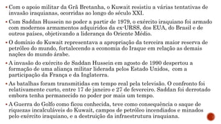  Com o apoio militar da Grã Bretanha, o Kuwait resistiu a várias tentativas de
invasão iraquianas, ocorridas ao longo do século XXI.
 Com Saddan Hussein no poder a partir de 1979, o exército iraquiano foi armado
com modernos armamentos adquiridos da ex-URSS, dos EUA, do Brasil e de
outros países, objetivando a liderança do Oriente Médio.
 O domínio do Kuwait representava a apropriação da terceira maior reserva de
petróleo do mundo, fortalecendo a economia do Iraque em relação as demais
nações do mundo árabe.
 A invasão do exército de Saddan Hussein em agosto de 1990 despertou a
formação de uma aliança militar liderada pelos Estado Unidos, com a
participação da França e da Inglaterra.
 As batalhas foram transmitidas em tempo real pela televisão. O confronto foi
relativamente curto, entre 17 de janeiro e 27 de fevereiro. Saddan foi derrotado
embora tenha permanecido no poder por mais um tempo.
 A Guerra do Golfo como ficou conhecida, teve como consequência o saque de
riquezas incalculáveis do Kuwait, campos de petróleo incendiados e minados
pelo exército iraquiano, e a destruição da infraestrutura iraquiana.
 