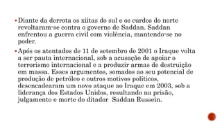 Diante da derrota os xiitas do sul e os curdos do norte
revoltaram-se contra o governo de Saddan. Saddan
enfrentou a guerra civil com violência, mantendo-se no
poder.
Após os atentados de 11 de setembro de 2001 o Iraque volta
a ser pauta internacional, sob a acusação de apoiar o
terrorismo internacional e a produzir armas de destruição
em massa. Esses argumentos, somados ao seu potencial de
produção de petróleo e outros motivos políticos,
desencadearam um novo ataque ao Iraque em 2003, sob a
liderança dos Estados Unidos, resultando na prisão,
julgamento e morte do ditador Saddan Russein.
 