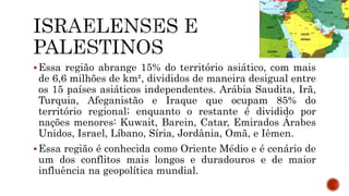 Essa região abrange 15% do território asiático, com mais
de 6,6 milhões de km², divididos de maneira desigual entre
os 15 países asiáticos independentes. Arábia Saudita, Irã,
Turquia, Afeganistão e Iraque que ocupam 85% do
território regional; enquanto o restante é dividido por
nações menores: Kuwait, Barein, Catar, Emirados Árabes
Unidos, Israel, Líbano, Síria, Jordânia, Omã, e Iêmen.
Essa região é conhecida como Oriente Médio e é cenário de
um dos conflitos mais longos e duradouros e de maior
influência na geopolítica mundial.
 
