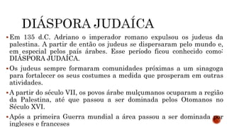 Em 135 d.C. Adriano o imperador romano expulsou os judeus da
palestina. A partir de então os judeus se dispersaram pelo mundo e,
em especial pelos país árabes. Esse período ficou conhecido como:
DIÁSPORA JUDAÍCA.
Os judeus sempre formaram comunidades próximas a um sinagoga
para fortalecer os seus costumes a medida que prosperam em outras
atividades.
A partir do século VII, os povos árabe mulçumanos ocuparam a região
da Palestina, até que passou a ser dominada pelos Otomanos no
Século XVI.
Após a primeira Guerra mundial a área passou a ser dominada por
ingleses e franceses
 