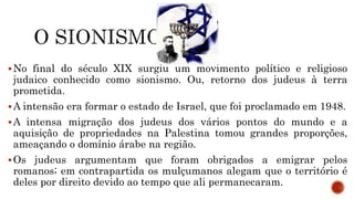 No final do século XIX surgiu um movimento político e religioso
judaico conhecido como sionismo. Ou, retorno dos judeus à terra
prometida.
A intensão era formar o estado de Israel, que foi proclamado em 1948.
A intensa migração dos judeus dos vários pontos do mundo e a
aquisição de propriedades na Palestina tomou grandes proporções,
ameaçando o domínio árabe na região.
Os judeus argumentam que foram obrigados a emigrar pelos
romanos; em contrapartida os mulçumanos alegam que o território é
deles por direito devido ao tempo que ali permanecaram.
 