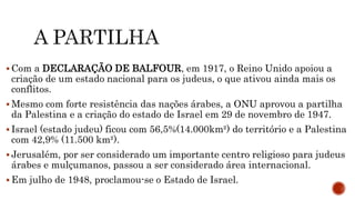  Com a DECLARAÇÃO DE BALFOUR, em 1917, o Reino Unido apoiou a
criação de um estado nacional para os judeus, o que ativou ainda mais os
conflitos.
 Mesmo com forte resistência das nações árabes, a ONU aprovou a partilha
da Palestina e a criação do estado de Israel em 29 de novembro de 1947.
 Israel (estado judeu) ficou com 56,5%(14.000km²) do território e a Palestina
com 42,9% (11.500 km²).
 Jerusalém, por ser considerado um importante centro religioso para judeus
árabes e mulçumanos, passou a ser considerado área internacional.
 Em julho de 1948, proclamou-se o Estado de Israel.
 