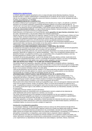 GEOPOLÍTICA, GEOPOLÍTICAS
La reflexión geopolítica aparece actualmente como un campo del saber donde diferentes disciplinas y Ciencias
Sociales permiten un análisis multidisciplinario e interdisciplinario de la relación del ser humano con el territorio. Se
trata de una interrogación desde la geografía, acerca de la historia y el presente, a la luz de las realidades del poder y
la política, de la diplomacia y la estrategia.
LOS SOMBRÍOS INICIOS DE LA GEOPOLÍTICA
El problema intelectual que ha perseguido a la geopolítica como disciplina, es su orígen y, en particular, su estrecha
asociación con el proyecto antisemita y expansionista del fascismo alemán en la primera mitad del siglo XX. La
“mancha nazi” con la que nació la disciplina geopolítica, la geopolitik como se llamaba en los años 20 y 30, nada tiene
que ver con los esfuerzos pioneros de Rudolf Kjellen y otros autores quienes desde fines del siglo xix, e inspirados en
las teorías evolucionistas de Darwin y en alguna filosofía alemana idealista, intentaron promover el estudio del
comportamiento de los grupos humanos en el espacio territorial.
Desde Alemania y la Europa previa a la II Guerra Mundial, aquella geopolítica de signo fascista y darwinista, llegó a
las costas latinoamericanas y a las escuelas militares del continente sudamericano.
Autores tan diversos como Jorge Atencio en Argentina, Augusto Pinochet en Chile, Amaral Gurguel y Golbery de Couto
e Silva en Brasil, durante los decenios de los cincuenta, los sesenta y los setenta, desarrollaron versiones copiadas y
remozadas de la geopolítica expansionista y antijudía del nazismo alemán, para sustentar sus respectivas visiones
ideológicas propias de la guerra fría y del anticomunismo primario que después practicaron en el poder.
Así como la geopolítica sirvió en Europa en los años 20 y 30 del siglo XX, como herramienta ideológica para el
expansionismo bélico nazi-fascista, sirvió también en los años sesenta y setenta en América Latina para la cruzada
anticomunista y represiva de las dictaduras militares latinoamericanas.
LA GREOPOLÍTICA COMO HERRAMIENTA IDEOLÓGICA Y TERRITORIAL DEL ESTADO
La desaparición del proyecto nazi-fascista después de la II Guerra Mundial, significó el fin de una forma de geopolítica,
de una escuela geopolítica determinada, pero no produjo el fin de la disciplina.
Por el contrario, las grandes potencias y las naciones emergentes desarrollaron sus propias escuelas de reflexión
geopolítica. MacKinder en Inglaterra es un ejemplo paradigmático. Hubo y hay una geopolítica estadounidense, una
geopolítica francesa, una geopolítica sovietica y rusa, una geopolítica china, una geopolítica británica, como hay
escuelas geopolíticas en América Latina, en el Medio Oriente, en Asia…
La eclosión de las escuelas geopolíticas -a partir de las décadas de los años setenta y ochenta- resulta tanto de la
crisis final de la bipolaridad Este-Oeste, como de la necesidad de todo Estado moderno y en forma, de interrogarse
acerca de su posición en el orden global y de su entorno político, geográfico, económico y espacial.
DIME QUÉ GEOPOLÍTICA TIENES Y YO TE DIRÉ QUE POTENCIA QUIERES SER…
Los grandes autores de la geopolítica, responden a escuelas intelectuales y a proyectos políticos e ideológicos
determinados. El proyecto geopolítico estadounidense de Roosvelt y Truman al término de la II guerra mundial (1945)
se orientaba a frenar la expansión soviética, pero ese programa geopolítico hoy no se corresponde con la realidad de
Rusia ni con la posición de Estados Unidos en el orden global.
Cada escuela geopolítica nacional entonces, obedece a una determinada lectura del espacio territorial propio y
circundante así como del orden global en su conjunto, que se inscribe en la política exterior y en las relaciones
internacionales de un Estado a lo largo de prolongados períodos de tiempo.
APROXIMACIONES CONCEPTUALES A UNA DEFINICION ACTUAL DE LA GEOPOLÍTICA
Tres conceptos ocupan el espacio intelectual de la geopolítica, sobre todo en la época contemporánea: 1º la
problemática del territorio y del espacio -como ámbito material y virtual de las prácticas sociales humanas- 2º la
naturaleza del grupo humano como actor histórico situado en la historia y en la geografía, y 3º la problemática del
poder, como práctica política y simbólica y como modo de apropiación del territorio.
Del encuentro entre ambas dimensiones resulta que la geopolítica surge como una interrogación intelectual acerca del
modo como los grupos humanos, ocupan y se apropian, utilizan y se sirven de los territorios en el ejercicio de su
poder. La geopolítica es siempre una interrogación sobre cómo los seres humanos ejercen el poder en los territorios,
en el espacio donde tienen lugar su vida cotidiana, sus relaciones económicas, sus intercambios culturales, sus formas
de hacer política.
La geopolítica entonces contiene una visión del territorio.
Toda geopolítica puede ser comprendida como una representación racional y subjetiva de las relaciones de
poder establecidas entre actores respecto de un territorio y sus recursos.
Las críticas más pertinentes que se han planteado al enfoque geopolítico son las que cuestionan el excesivo y
unilateral determinismo geográfico que subyace en muchas escuelas de pensamiento geopolítico y geoestratégico,
sobre todo del período inicial (entre fines del siglo xix y la II guerra mundial).
La reflexión geopolítica, se interroga, contextualiza e intenta racionalizar las relaciones de poder que se configuran
entre actores en el sistem internacional, a partir de su oposición/consenso en determinados espacios y territorios en su
complejidad objetiva, en procura de recursos, prestigio y/o hegemonía.

Introducción a la problemática geopolítica
La “arqueología” intelectual moderna de la geopolítica hunde sus raíces en los últimos decenios del siglo XIX en
Europa donde Friedrich Ratzel y Rudolf Kjellen, elaboran la teoría de un Estado que debiera estar dotado de vitalidad,
respondiendo a la atmósfera darwiniana prevaleciente en las universidades y escuelas del mundo anglosajón.
Kjellen postula que el Estado debe orientarse hacia cinco políticas complementarias y convergentes: la econopolítica, la
demopolítica, la sociopolítica, la cratopolítica y, para conducir hacia su expansión natural, la geopolítica.
El acento darwiniano vino dado por el propósito de confundir el Estado con un organismo viviente (una ameba, una
célula), deformación conceptual que conduce teórica y prácticamente a la premisa que -siendo un organismo dinámico
y vivo- experimenta en su desarrollo las mismas fases de los seres biológicos: nacimiento, infancia, crecimiento,
 