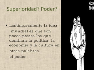 Superioridad? Poder? Lastimosamente la idea mundial es que son pocos países los que dominan la política, la economía y la cultura en otras palabras el poder