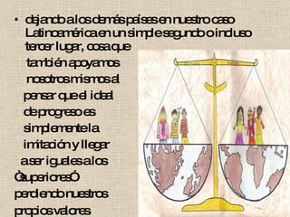 dejando a los demás países en nuestro caso Latinoamérica en un simple segundo o incluso tercer lugar, cosa que también apoyamos nosotros mismos al pensar que el ideal de progreso es simplemente la imitación y llegar a ser iguales a los “ superiores” perdiendo nuestros propios valores .