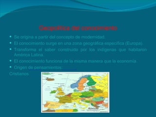 Geopolítica del conocimiento Se origina a partir del concepto de modernidad. El conocimiento surge en una zona geográfica específica (Europa). Transforma el saber construido por los indígenas que habitaron América Latina. El conocimiento funciona de la misma manera que la economía. Origen de pensamientos: Cristianos  Liberales  Marxistas 