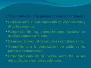 Consecuencias de la geopolítica del conocimiento Relación entre el funcionamiento del conocimiento y el de la economía. Relevancia de los acontecimientos sociales en diversas partes del mundo. Desarrollo intelectual de los países industrializados. Sometimiento a la globalización por parte de los países tercermundistas. Ensanchamiento de la brecha entre los países desarrollados y los países relegados. 