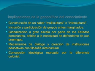 Implicaciones de la geopolítica del conocimiento Construcción de un saber “multicultural” o “intercultural”. Inclusión y participación de grupos antes marginados. Globalización a gran escala por parte de los Estados dominantes, debido a la necesidad de defenderse de sus enemigos. Mecanismos de diálogo y creación de instituciones educativas con filosofía intercultural. Concepción ideológica marcada por la diferencia colonial. 