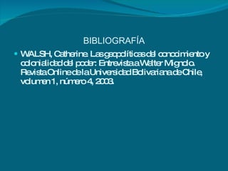 BIBLIOGRAFÍA WALSH, Catherine. Las geopolíticas del conocimiento y colonialidad del poder: Entrevista a Walter Mignolo. Revista Online de la Universidad Bolivariana de Chile, volumen 1, número 4, 2003. 