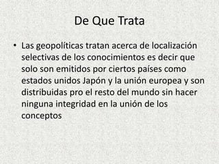 De Que TrataLas geopolíticas tratan acerca de localización selectivas de los conocimientos es decir que solo son emitidos por ciertos países como estados unidos Japón y la unión europea y son distribuidas pro el resto del mundo sin hacer ninguna integridad en la unión de los conceptos
