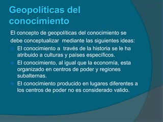 GeopolíticasdelconocimientoEl concepto de geopolíticas del conocimiento sedebe conceptualizar  mediante las siguientes ideas:El conocimiento a  través de la historia se le ha atribuido a culturas y países específicos.El conocimiento, al igual que la economía, esta organizado en centros de poder y regiones subalternas. El conocimiento producido en lugares diferentes a los centros de poder no es considerado valido.